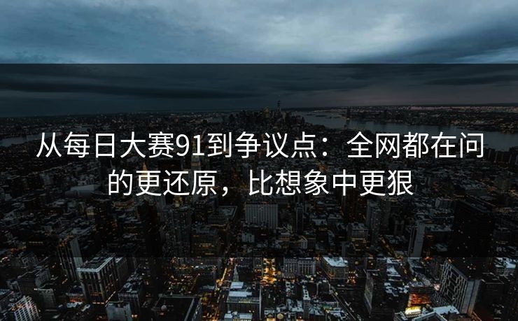 从每日大赛91到争议点：全网都在问的更还原，比想象中更狠