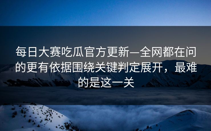 每日大赛吃瓜官方更新—全网都在问的更有依据围绕关键判定展开，最难的是这一关